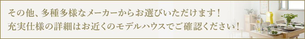 その他、多種多様なメーカーからお選びいただけます！充実仕様の詳細はお近くのモデルハウスでご確認ください！