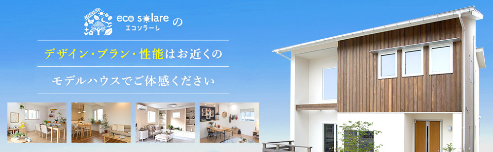 eco solareのデザイン・プラン・性能はお近くのモデルハウスでご体感ください。